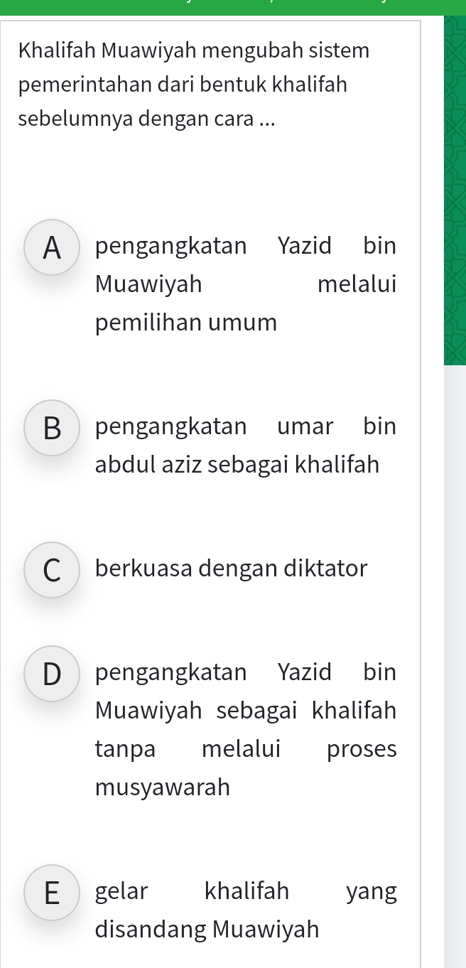 Khalifah Muawiyah mengubah sistem
pemerintahan dari bentuk khalifah
sebelumnya dengan cara ...
A pengangkatan Yazid bin
Muawiyah melalui
pemilihan umum
B pengangkatan umar bin
abdul aziz sebagai khalifah
C berkuasa dengan diktator
D pengangkatan Yazid bin
Muawiyah sebagai khalifah
tanpa melalui proses
musyawarah
E gelar khalifah yang
disandang Muawiyah