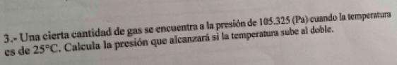 3.- Una cierta cantidad de gas se encuentra a la presión de 105.325 (Pa) cuando la temperatura 
cs de 25°C. Calcula la presión que alcanzará si la temperatura sube al doble.