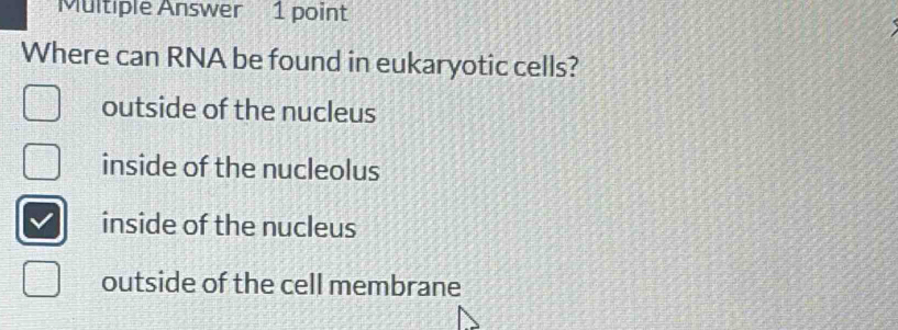 Multiple Answer 1 point
Where can RNA be found in eukaryotic cells?
outside of the nucleus
inside of the nucleolus
inside of the nucleus
outside of the cell membrane