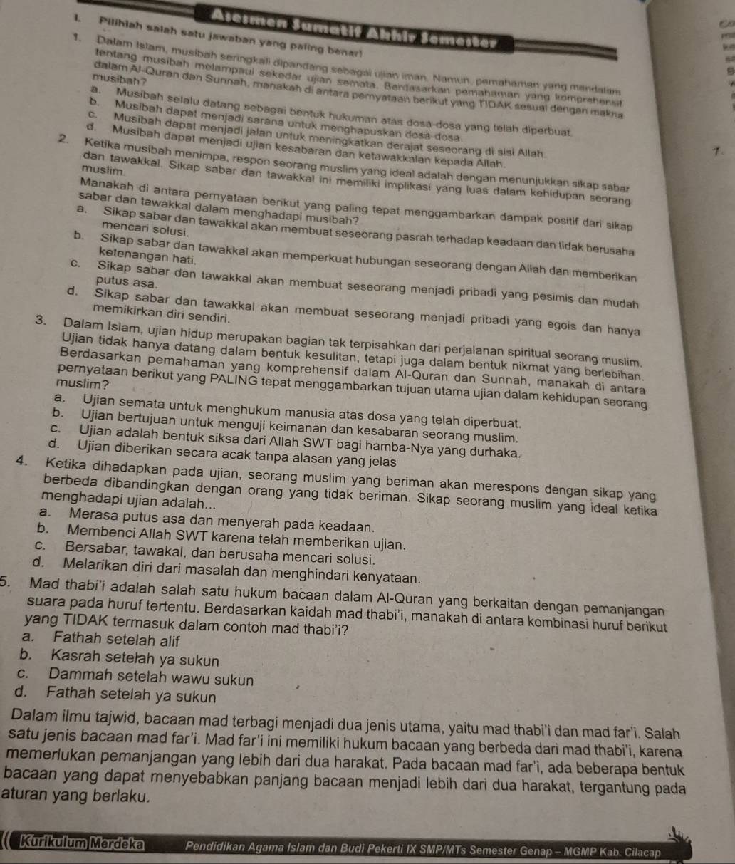 Asesmen Sumatif Ahhir Semester
1. Pilihiah salah satu jawaban yang paling benar
   
1. Dalam Islam, musibah seringkali dipandang sebagai ujian iman. Namun, pemahaman yang mendalam
tentang musibah melampaui sekedar ujian semata. Berdasarkan pemahaman yang komprehen t
musibah ?
dalam Al-Quran dan Sunnah, manakah di antara peryataan berikut yang TDAK sesuai dengan makna
a. Musibah selalu datang sebagai bentuk hukuman atas dosa-dosa yang telah diperbuat
b. Musibah dapat menjadi sarana untuk menghapuskan dosa-dosa
c. Musibah dapat menjadi jalan untuk meningkatkan derajat seseorang di sisi Allah
d. Musibah dapat menjadi ujian kesabaran dan ketawakkalan kepada Allah.
.
2. Ketika musibah menimpa, respon seorang muslim yang ideal adalah dengan menunjukkan sikap sabar
muslim.
dan tawakkal. Sikap sabar dan tawakkal ini memiliki implikasi yang luas dalam kehidupan seorang
Manakah di antara pernyataan berikut yang paling tepat menggambarkan dampak positif dari sikap
sabar dan tawakkal dalam menghadapi musibah?
mencari solusi.
a. Sikap sabar dan tawakkal akan membuat seseorang pasrah terhadap keadaan dan tidak berusaha
ketenangan hati.
b. Sikap sabar dan tawakkai akan memperkuat hubungan seseorang dengan Allah dan memberikan
putus asa.
c. Sikap sabar dan tawakkal akan membuat seseorang menjadi pribadi yang pesimis dan mudah
d. Sikap sabar dan tawakkal akan membuat seseorang menjadi pribadi yang egois dan hanya
memikirkan diri sendiri.
3. Dalam Islam, ujian hidup merupakan bagian tak terpisahkan dari perjalanan spiritual seorang muslim.
Ujian tidak hanya datang dalam bentuk kesulitan, tetapi juga dalam bentuk nikmat yang berlebihan.
Berdasarkan pemahaman yang komprehensif dalam Al-Quran dan Sunnah, manakah di antara
muslim?
pernyataan berikut yang PALING tepat menggambarkan tujuan utama ujian dalam kehidupan seorang
a. Ujian semata untuk menghukum manusia atas dosa yang telah diperbuat.
b. Ujian bertujuan untuk menguji keimanan dan kesabaran seorang muslim.
c. Ujian adalah bentuk siksa dari Allah SWT bagi hamba-Nya yang durhaka.
d. Ujian diberikan secara acak tanpa alasan yang jelas
4. Ketika dihadapkan pada ujian, seorang muslim yang beriman akan merespons dengan sikap yang
berbeda dibandingkan dengan orang yang tidak beriman. Sikap seorang muslim yang ideal ketika
menghadapi ujian adalah...
a. Merasa putus asa dan menyerah pada keadaan.
b. Membenci Allah SWT karena telah memberikan ujian.
c. Bersabar, tawakal, dan berusaha mencari solusi.
d. Melarikan diri dari masalah dan menghindari kenyataan.
5. Mad thabi'i adalah salah satu hukum bacaan dalam Al-Quran yang berkaitan dengan pemanjangan
suara pada huruf tertentu. Berdasarkan kaidah mad thabi’i, manakah di antara kombinasi huruf berikut
yang TIDAK termasuk dalam contoh mad thabi'i?
a. Fathah setelah alif
b. Kasrah setelah ya sukun
c. Dammah setelah wawu sukun
d. Fathah setelah ya sukun
Dalam ilmu tajwid, bacaan mad terbagi menjadi dua jenis utama, yaitu mad thabi'i dan mad far'i. Salah
satu jenis bacaan mad far’i. Mad far'i ini memiliki hukum bacaan yang berbeda dari mad thabi'i, karena
memerlukan pemanjangan yang lebih dari dua harakat. Pada bacaan mad far'ì, ada beberapa bentuk
bacaan yang dapat menyebabkan panjang bacaan menjadi lebih dari dua harakat, tergantung pada
aturan yang berlaku.
Kurikulum Merdeka Pendidikan Agama Islam dan Budi Pekerti IX SMP/MTs Semester Genap - MGMP Kab. Cilacap