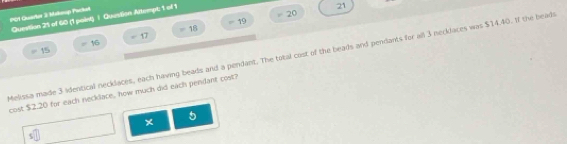 PQ1 Quadter 3 Makoop Packel 
Question 21 of 60 (1 point) | Question Altempt: 1 of 1
21
18 - 19 20
15 = 16 = 17 
Melissa made 3 identical necklaces, each having beads and a pendant. The total cost of the beads and pendants for all 3 necklaces was $14.40. If the bead 
cost $2.20 for each necklace, how much did eaich pendant cost? 
5 
×