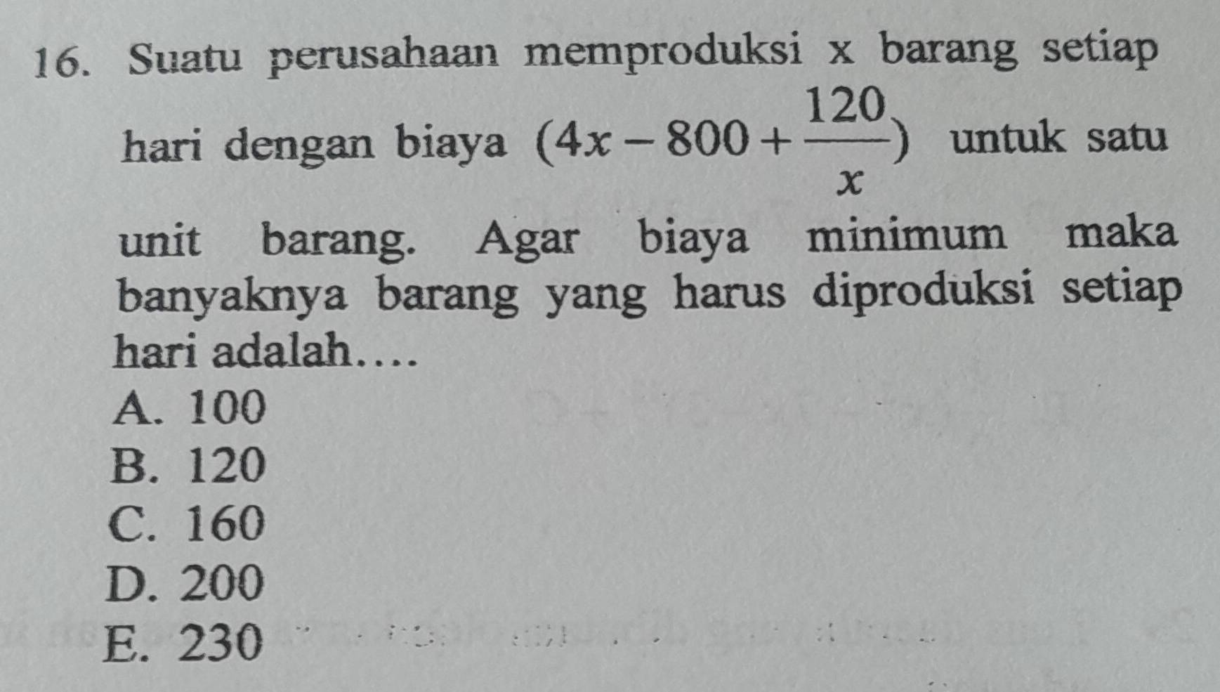 Suatu perusahaan memproduksi x barang setiap
hari dengan biaya (4x-800+ 120/x ) untuk satu
unit barang. Agar biaya minimum maka
banyaknya barang yang harus diproduksi setiap
hari adalah…
A. 100
B. 120
C. 160
D. 200
E. 230