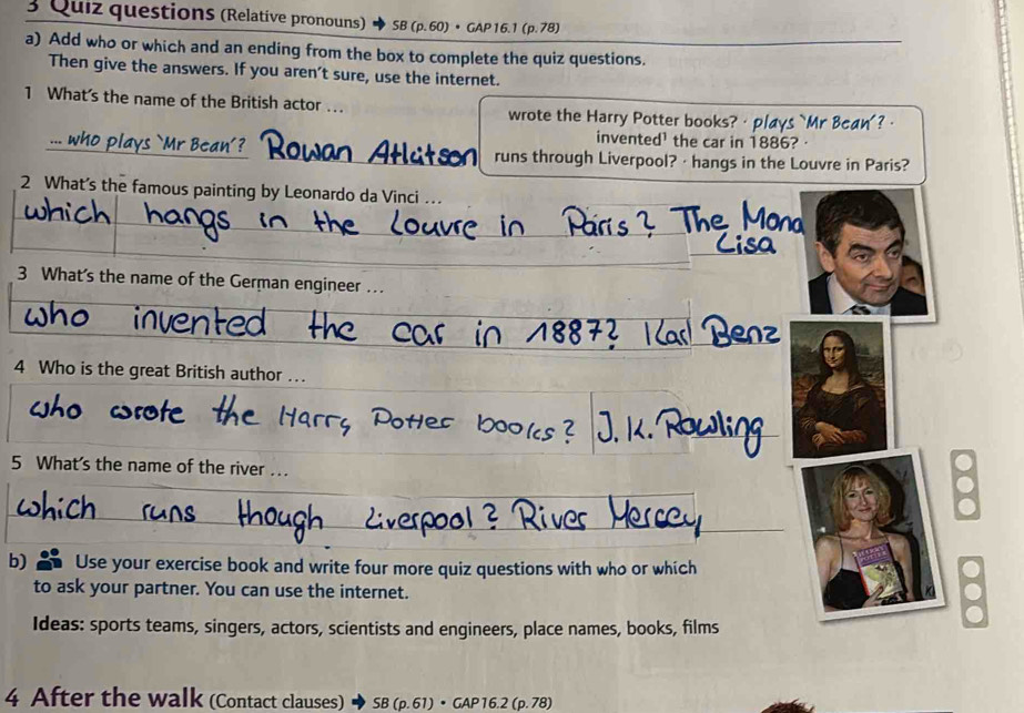 Quiz questions (Relative pronouns) SB (p. 60) • GAP 16.1 (p. 78) 
a) Add who or which and an ending from the box to complete the quiz questions. 
Then give the answers. If you aren’t sure, use the internet. 
1 What's the name of the British actor …. wrote the Harry Potter books? ·plays `Mr Bcan'? · 
invented¹ the car in 1886? · 
runs through Liverpool? · hangs in the Louvre in Paris? 
2 What’s the famous painting by Leonardo da Vinci .. 
3 What's the name of the German engineer … 
4 Who is the great British author …. 
5 What's the name of the river .. 
b) Use your exercise book and write four more quiz questions with who or which 
to ask your partner. You can use the internet. 
Ideas: sports teams, singers, actors, scientists and engineers, place names, books, films 
4 After the walk (Contact clauses) SB(p.61)· GAP16.2(p.78)