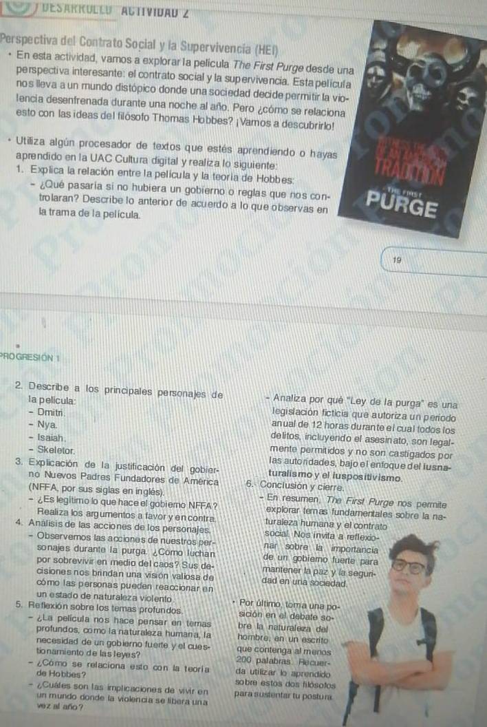 DesärKülló Actividau z
Perspectiva del Contrato Social y la Supervivencía (HEI)
• En esta actividad, vamos a explorar 1a película The First Purge desde 
perspectiva interesante: el contrato social y la supervivencia. Esta pelíc
nos lleva a un mundo distópico donde una sociedad decide permitir la v
lencia desenfrenada durante una noche al año. Pero ¿cómo se relacion
esto con las ideas del filósofo Thomas Hobbes? ¡Vamos a descubrirlo!
Utiliza algún procesador de textos que estés aprendiendo o hayas
aprendido en la UAC Cultura digital y realiza lo siguiente:
1. Explica la relación entre la película y la teoria de Hobbes:
- ¿Qué pasaria si no hubiera un gobierno o reglas que nos con-
trolaran? Describe lo anterior de acuerdo a lo que observas en
la trama de la película.
19
PROGRESIÓN 1
2. Describe a los principales personajes de - Analiza por qué 'Ley de la purga'' es una
la película: legislación ficticia que autoriza un periodo
= Dmitri. anual de 12 hor as durante el cual todos los
- Nya. delitos, incluyendo el asesinato, son legal-
- Isaiah mente permitidos y no son castigados por
- Skeletor las auto ridades, bajo el enfoque del lusna-
3. Explicación de la justificación del gobier- turalismo y el iuspositivismo
no Nuevos Padres Fundadores de América 6. Conclusión y cierre.
(NFFA, por sus siglas en inglés). - En resumen, The First Purge nos permite
- ¿Es legitimo lo que hace el gobiemo NFFA ? explorar temas fundamentales sobre la na-
Realiza los argumentos a favor yen contra turaleza humana y el contrato
4. Análisis de las acciones de los personajes social. Nos invita a reflexio-
- Observemos las acciones de nuestros per- nar sobre la importancia
sonajes durante la purga. ¿Cómo luchan de un gobiemo fuerte para
por sobrevivir en medio del caos? Sus de- mantener la paz y la seguri-
cisiones nos brindan una visión valiosa de dad en uria sociedad.
cómo las personas pueden reaccionar en
un estado de naturaleza violento • Por último, toma una po-
5. Reflexión sobre los temas profundos sición en el debate so-
- ¿La película nos hace pensar en temas bre la naturaleza del
profundos, como la naturaleza humana, fa hombre; en un escrito
necesidad de un gobierno fuerte yel cues. que contenga al menos
tio namiento de las l eyes? 200 palabras Recuer-
- Cómo se relaciona esto con la teoría da utilizar lo aprendido
de Hobbes? sobre estos dos filósofos
. Cuátes son las implicaciones de vivir en para sustentar tu postura
un mundo donde la violencia se libera una
vez al año ?