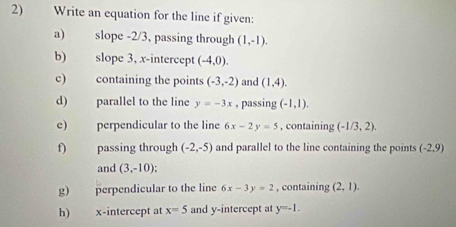 Write an equation for the line if given: 
a) slope -2/3, passing through (1,-1). 
b) slope 3, x-intercept (-4,0). 
c) containing the points (-3,-2) and (1,4). 
d) parallel to the line y=-3x , passing (-1,1). 
e) perpendicular to the line 6x-2y=5 , containing (-1/3,2). 
f) passing through (-2,-5) and parallel to the line containing the points (-2,9)
and (3,-10)
g) perpendicular to the line 6x-3y=2 , containing (2,1). 
h) x-intercept at x=5 and y-intercept at y=-1.