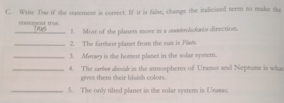 Write Tw if the statement is correct. If it is false, change the italicized term to make the 
statement true. 
_1. Most of the planets move in a counterclockwise direction. 
_2. The farthest planet from the sun is Plæ. 
_3. Mery is the hottest planet in the solar system. 
_4. The carbon diexide in the atmospheres of Uranus and Neptune is what 
gives them their bluish colors. 
_5. The only tilted planet in the solar system is Uramus.