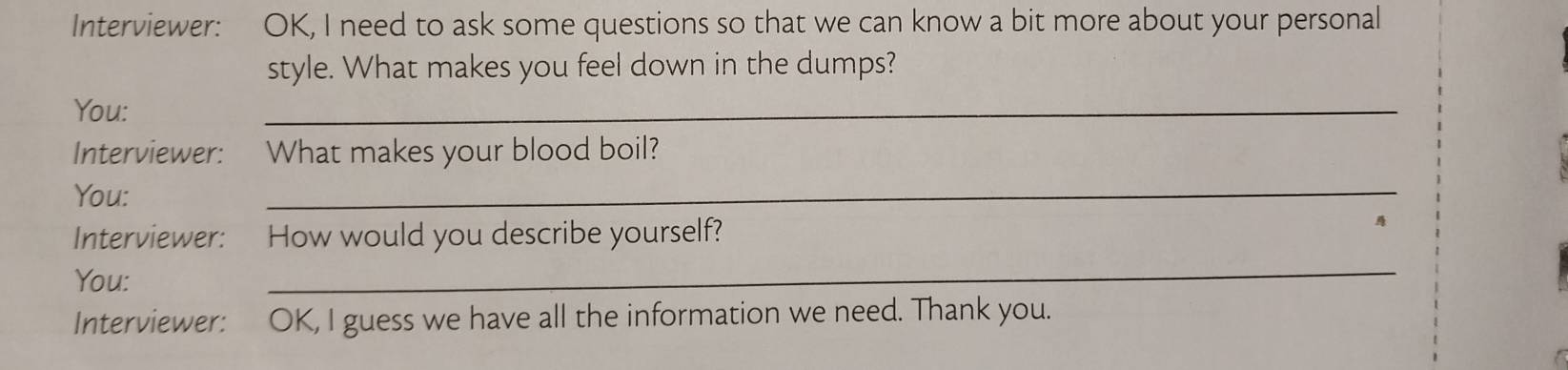 Interviewer: OK, I need to ask some questions so that we can know a bit more about your personal 
style. What makes you feel down in the dumps? 
You: 
_ 
Interviewer: : What makes your blood boil? 
You: 
_ 
Interviewer: How would you describe yourself? 
You: 
_ 
Interviewer: OK, I guess we have all the information we need. Thank you. 
I