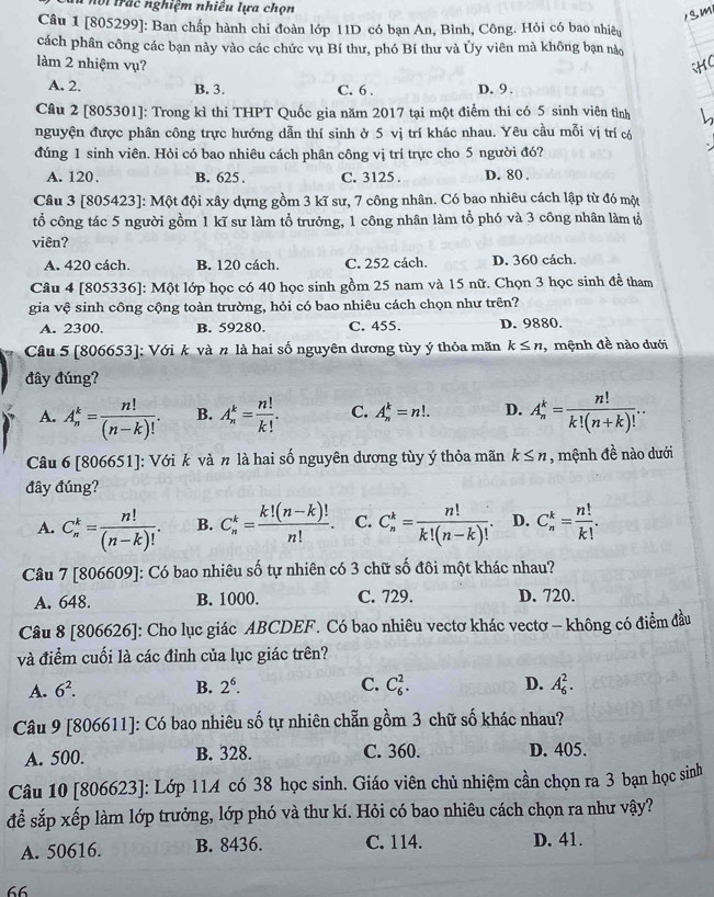 hội  trác nghiệm nhiều lựa chọn
Câu 1 [805299]: Ban chấp hành chi đoàn lớp 11D có bạn An, Bình, Công. Hỏi có bao nhiêu
cách phân công các bạn này vào các chức vụ Bí thư, phó Bí thư và Ủy viên mà không bạn nào
làm 2 nhiệm vụ?
A. 2. B. 3. C. 6 . D. 9 .
Câu 2 [805301]: Trong kì thi THPT Quốc gia năm 2017 tại một điểm thi có 5 sinh viên tỉnh
nguyện được phân công trực hướng dẫn thí sinh ở 5 vị trí khác nhau. Yêu cầu mỗi vị trí có
đúng 1 sinh viên. Hỏi có bao nhiêu cách phân công vị trí trực cho 5 người đó?
A. 120. B. 625 . C. 3125 . D. 80 .
Câu 3 [805423]: Một đội xây dựng gồm 3 kĩ sư, 7 công nhân. Có bao nhiêu cách lập từ đó một
tổ công tác 5 người gồm 1 kĩ sư làm tổ trưởng, 1 công nhân làm tổ phó và 3 công nhân làm tổ
viên?
A. 420 cách. B. 120 cách. C. 252 cách. D. 360 cách.
Câu 4 [805336]: Một lớp học có 40 học sinh gồm 25 nam và 15 nữ. Chọn 3 học sinh đề tham
gia vệ sinh công cộng toàn trường, hỏi có bao nhiêu cách chọn như trên?
A. 2300. B. 59280. C. 455. D. 9880.
Câu 5 [806653]: Với k và n là hai số nguyên dương tùy ý thỏa mãn k≤ n , mệnh đề nào dưới
đây đúng?
A. A_n^(k=frac n!)(n-k)!. B. A_n^(k=frac n!)k!. C. A_n^(k=n!. D. A_n^k=frac n!)k!(n+k)!.
Câu 6 [806651]: Với k và n là hai số nguyên dương tùy ý thỏa mãn k≤ n , mệnh 4^2 nào dưới
đây đúng?
A. C_n^(k=frac n!)(n-k)!. B. C_n^(k=frac k!(n-k)!)n!. C. C_n^(k=frac n!)k!(n-k)!. D. C_n^(k=frac n!)k!.
Câu 7 [806609]: Có bao nhiêu số tự nhiên có 3 chữ số đôi một khác nhau?
A. 648. B. 1000. C. 729. D. 720.
Câu 8 [806626]: Cho lục giác ABCDEF. Có bao nhiêu vectơ khác vectơ - không có điểm đầu
và điểm cuối là các đỉnh của lục giác trên?
A. 6^2. B. 2^6. C. C_6^2. D. A_6^2.
Câu 9 [806611]: Có bao nhiêu số tự nhiên chẵn gồm 3 chữ số khác nhau?
A. 500. B. 328. C. 360. D. 405.
Câu 10 [806623]: Lớp 114 có 38 học sinh. Giáo viên chủ nhiệm cần chọn ra 3 bạn học sinh
để sắp xếp làm lớp trưởng, lớp phó và thư kí. Hỏi có bao nhiêu cách chọn ra như vậy?
A. 50616. B. 8436. C. 114. D. 41.
66