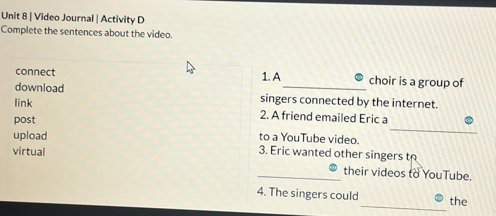 Video Journal | Activity D 
Complete the sentences about the video. 
connect 1. A _choir is a group of 
download 
link 
singers connected by the internet. 
_ 
post 
2. A friend emailed Eric a 
upload to a YouTube video. 
virtual 
3. Eric wanted other singers to 
_their videos to YouTube. 
_ 
4. The singers could 
the