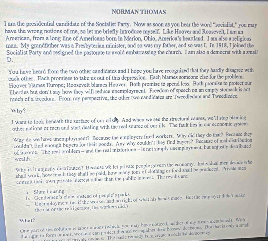 NORMAN THOMAS
I am the presidential candidate of the Socialist Party. Now as soon as you hear the word “socialist,” you may
have the wrong notions of me, so let me briefly introduce myself. Like Hoover and Roosevelt, I am an
American, from a long line of Americans born in Marion, Ohio, America’s heartland. I am also a religious
man. My grandfather was a Presbyterian minister, and so was my father, and so was I. In 1918, I joined the
Socialist Party and resigned the pastorate to avoid embarrassing the church. I am also a democrat with a small
D.
You have heard from the two other candidates and I hope you have recognized that they hardly disagree with
each other. Each promises to take us out of this depression. Each blames someone else for the problem.
Hoover blames Europe; Roosevelt blames Hoover. Both promise to spend less. Both promise to protect our
liberties but don’t say how they will reduce unemployment. Freedom of speech on an empty stomach is not
much of a freedom. From my perspective, the other two candidates are Tweedledum and Tweedledee.
Why?
I want to look beneath the surface of our crisic And when we see the structural causes, we’ll stop blaming
other nations or men and start dealing with the real source of our ills. The fault lies in our economic system.
Why do we have unemployment? Because the employers fired workers. Why did they do that? Because they
couldn’t find enough buyers for their goods. Any why couldn’t they find buyers? Because of mal-distribution
of income. The real problem - and the real misfortune - is not simply unemployment, but unjustly distributed
wealth.
Why is it unjustly distributed? Because we let private people govern the economy. Individual men decide who
shall work, how much they shall be paid, how many tons of clothing or food shall be produced. Private men
consult their own private interest rather than the public interest. The results are:
a. Slum housing
b. Gentlemen’s clubs instead of people’s parks
c. Unemployment (as if the worker had no right of what his hands made. But the employer didn’t make
the car or the refrigerator, the workers did.)
What?
One part of the solution is labor unions (which, you may have noticed, neither of my rivals mentioned) With
the right to form unions, workers can protect themselves against their bosses’ decisions. But that is only a small
ower of private owners. The basic remedy is to create a socialist democracy