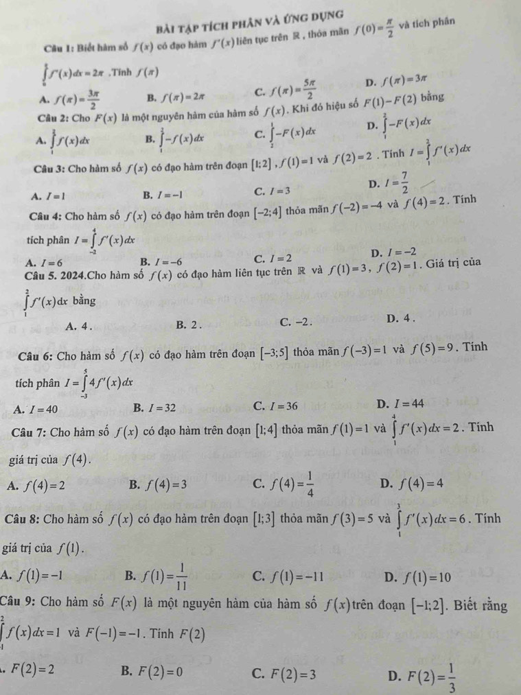 Bài tạp tích phân và ứng dụng
Câu 1: Biết hàm số f(x) có đạo hàm f'(x) liên tục trên R , thỏa mãn f(0)= π /2  và tích phân
∈tlimits _0^(tf'(x)dx=2π ,Tinh f(π )
A. f(π )=frac 3π)2 B. f(π )=2π C. f(π )= 5π /2  D. f(π )=3π
Câu 2: Cho F(x) là một nguyên hàm của hàm số f(x). Khi đó hiệu số F(1)-F(2) bằng
A. ∈tlimits _1^(2f(x)dx B. ∈tlimits _1^2-f(x)dx C. ∈tlimits _2^1-F(x)dx D. ∈tlimits _1^2-F(x)dx
Câu 3: Cho hàm số f(x) có đạo hàm trên đoạn [1;2],f(1)=1 và f(2)=2. Tinh I=∈tlimits _1^2f'(x)dx
A. I=1 B. I=-1 C. I=3
D. I=frac 7)2
Câu 4: Cho hàm số f(x) có đạo hàm trên đoạn [-2;4] thỏa mãn f(-2)=-4 và f(4)=2. Tính
tích phân I=∈tlimits _(-2)^4f'(x)dx
D. I=-2
A. I=6 B. I=-6
C. I=2
Câu 5. 2024.Cho hàm số f(x) có đạo hàm liên tục trên R và f(1)=3,f(2)=1. Giá trị của
∈tlimits _1^(2f'(x)dx bằng
A. 4 . B. 2 . C. −2 . D. 4 .
Câu 6: Cho hàm số f(x) có đạo hàm trên đoạn [-3;5] thỏa mãn f(-3)=1 và f(5)=9. Tính
tích phân I=∈tlimits _(-3)^54f'(x)dx
A. I=40 B. I=32 C. I=36 D. I=44
Câu 7: Cho hàm số f(x) có đạo hàm trên đoạn [1;4] thỏa mãn f(1)=1 và ∈tlimits _1^4f'(x)dx=2. Tính
giá trị của f(4).
A. f(4)=2 B. f(4)=3 C. f(4)=frac 1)4 D. f(4)=4
Câu 8: Cho hàm số f(x) có đạo hàm trên đoạn [1;3] thỏa mãn f(3)=5 và ∈tlimits _1^(3f'(x)dx=6. Tính
giá trị của f(1).
A. f(1)=-1 B. f(1)=frac 1)11 C. f(1)=-11 D. f(1)=10
Câu 9: Cho hàm số F(x) là một nguyên hàm của hàm số f(x) rên đoạn [-1;2]. Biết rằng
∈tlimits _1^(2f(x)dx=1 và F(-1)=-1. Tính F(2) . F(2)=2 B. F(2)=0 C. F(2)=3 D. F(2)=frac 1)3