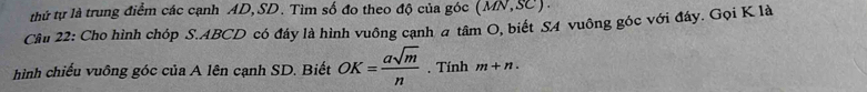 thứ tự là trung điểm các cạnh AD, SD. Tìm số đo theo độ của góc (MN,SC). 
Câu 22: Cho hình chóp S. ABCD có đây là hình vuông cạnh a tâm O, biết SA vuông góc với đây. Gọi K là 
hình chiếu vuông góc của A lên cạnh SD. Biết OK= asqrt(m)/n . Tính m+n.