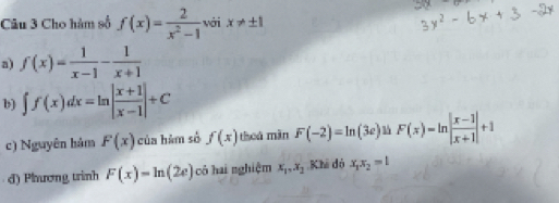 Cho hàm số f(x)= 2/x^2-1  với x!= ± 1
a) f(x)= 1/x-1 - 1/x+1 
b) ∈t f(x)dx=ln | (x+1)/x-1 |+C
c) Nguyên hảm F(x) của hàm số f(x) theá màn F(-2)=ln (3e) F(x)=ln | (x-1)/x+1 |+1
d) Phươmg trình F(x)=ln (2e) cô hai nghiệm x_1, x_2 Khi đó x_1x_2=1