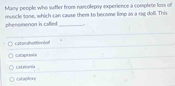 Many people who suffer from narcolepsy experience a complete loss of
muscle tone, which can cause them to become limp as a rag doll. This
phenomenon is called _.
catonahottin roof
catapraxia
catatonia
cataplexy