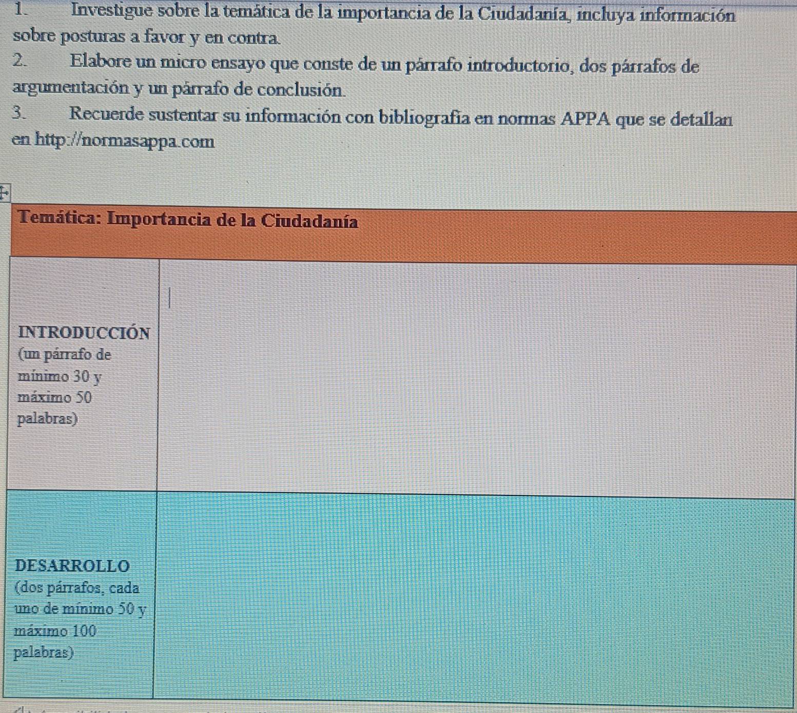 Investigue sobre la temática de la importancia de la Ciudadanía, incluya información 
sobre posturas a favor y en contra. 
2. Elabore un micro ensayo que conste de un párrafo introductorio, dos párrafos de 
argumentación y un párrafo de conclusión. 
3. Recuerde sustentar su información con bibliografía en normas APPA que se detallan 
en http://normasappa.com 
Temática: Importancia de la Ciudadanía 
INTRODUCCIÓN 
(un párrafo de 
mínimo 30 y 
máximo 50
palabras) 
DESARROLLO 
(dos párrafos, cada 
uno de mínimo 50 y 
máximo 100
palabras)