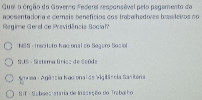 Qual o órgão do Governo Federal responsável pelo pagamento da
aposentadoria e demais benefícios dos trabalhadores brasileiros no
Regime Geral de Previdência Social?
INSS - Instituto Nacional do Seguro Social
SUS - Sistema Único de Saúde
* Anvisa - Agência Nacional de Vigilância Sanitária
SIT - Subsecretaria de Inspeção do Trabalho