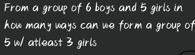 From a group of 6 boys and 5 girls in 
how many ways can we form a group of
5 0/ atleast 3 girls