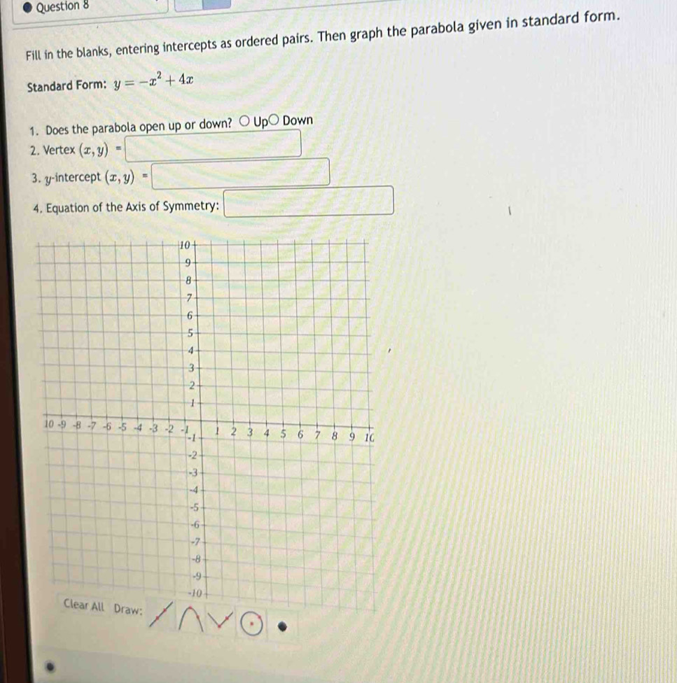 Fill in the blanks, entering intercepts as ordered pairs. Then graph the parabola given in standard form.
Standard Form: y=-x^2+4x
1. Does the parabola open up or down? ○ Up○ Down
2. Vertex (x,y)=
3. y-intercept (x,y)
4. Equation of the Axis of Symmetry: