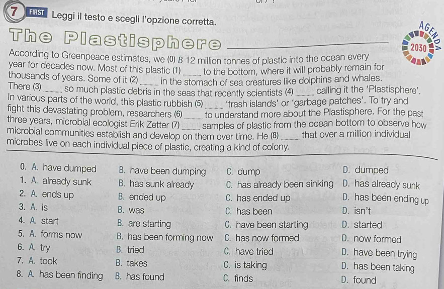 FRST Leggi il testo e scegli l’opzione corretta.
AG
The Plastisphere_
z
2030
According to Greenpeace estimates, we (0) B 12 million tonnes of plastic into the ocean every
year for decades now. Most of this plastic (1) to the bottom, where it will probably remain for
thousands of years. Some of it (2) _in the stomach of sea creatures like dolphins and whales.
There (3)_ so much plastic debris in the seas that recently scientists (4) _calling it the ‘Plastisphere’.
In various parts of the world, this plastic rubbish (5) ‘trash islands’ or ‘garbage patches’. To try and
fight this devastating problem, researchers (6) _to understand more about the Plastisphere. For the past
three years, microbial ecologist Erik Zetter (7) _samples of plastic from the ocean bottom to observe how
microbial communities establish and develop on them over time. He (8) _that over a million individual
microbes live on each individual piece of plastic, creating a kind of colony.
0. A. have dumped B. have been dumping C. dump D. dumped
1. A. already sunk B. has sunk already C. has already been sinking D. has already sunk
2. A. ends up B. ended up C. has ended up D. has been ending up
3. A. is B. was C. has been D. isn't
4. A. start B. are starting C. have been starting D. started
5. A. forms now B. has been forming now C. has now formed D. now formed
6. A. try B. tried C. have tried
D. have been trying
7. A. took B. takes C. is taking
D. has been taking
8. A. has been finding B. has found C. finds D. found