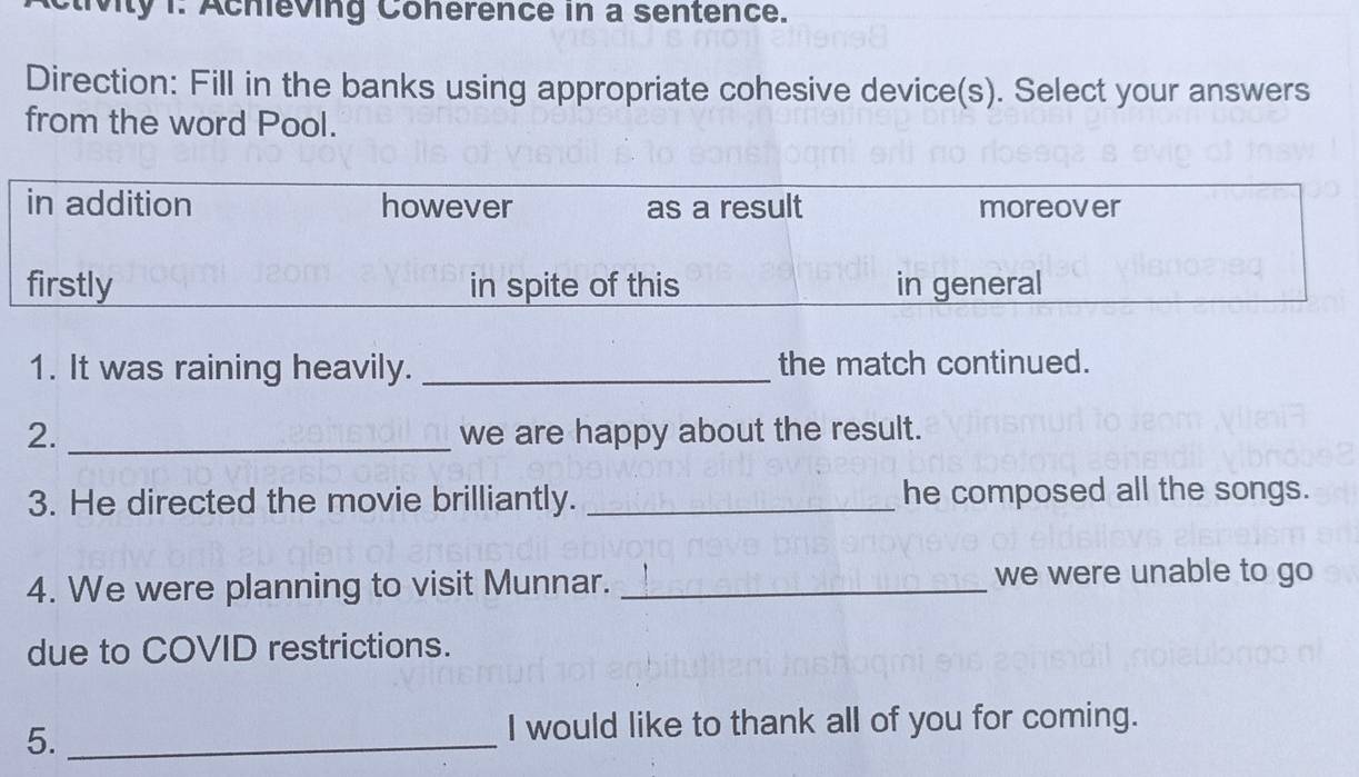 tivity 1. Achieving Conerence in a sentence. 
Direction: Fill in the banks using appropriate cohesive device(s). Select your answers 
from the word Pool. 
1. It was raining heavily. _the match continued. 
2. _we are happy about the result. 
3. He directed the movie brilliantly. _he composed all the songs. 
4. We were planning to visit Munnar. _we were unable to go 
due to COVID restrictions. 
5._ 
I would like to thank all of you for coming.