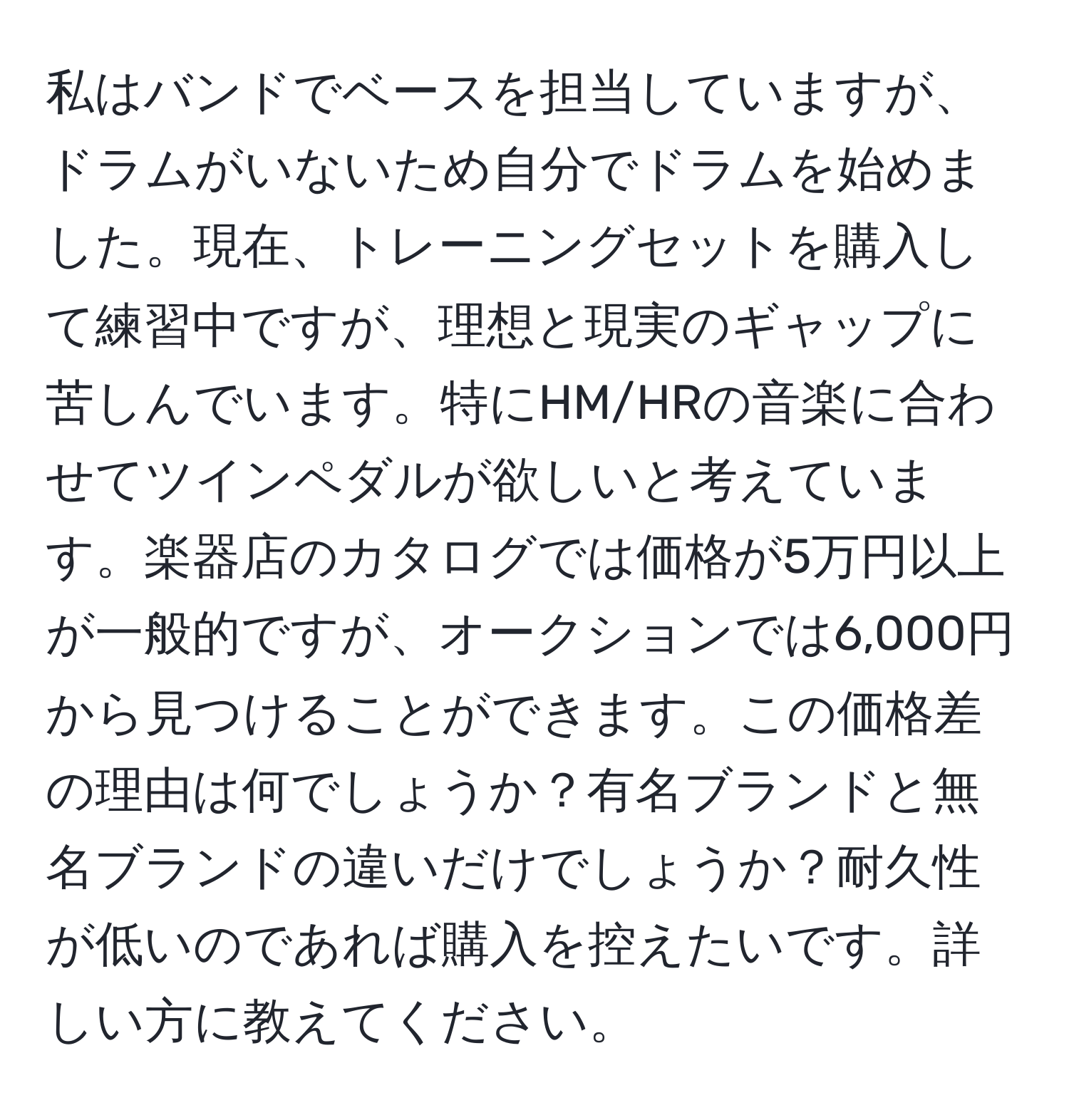 私はバンドでベースを担当していますが、ドラムがいないため自分でドラムを始めました。現在、トレーニングセットを購入して練習中ですが、理想と現実のギャップに苦しんでいます。特にHM/HRの音楽に合わせてツインペダルが欲しいと考えています。楽器店のカタログでは価格が5万円以上が一般的ですが、オークションでは6,000円から見つけることができます。この価格差の理由は何でしょうか？有名ブランドと無名ブランドの違いだけでしょうか？耐久性が低いのであれば購入を控えたいです。詳しい方に教えてください。