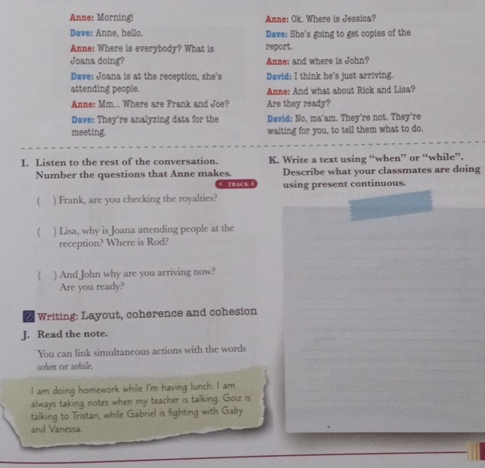 Anne: Morning! Anne: Ok. Where is Jessica? 
Dave: Anne, hello. Dave: She's going to get copies of the 
Anne: Where is everybody? What is report. 
Joana doing? Anne: and where is John? 
Dave: Joana is at the reception, she's David: I think he’s just arriving. 
attending people. Anne: And what about Rick and Lisa? 
Anne: Mm... Where are Frank and Joe? Are they ready? 
Dave: They're analyzing data for the David: No, ma’am. They're not. They're 
meeting. waiting for you, to tell them what to do. 
I. Listen to the rest of the conversation. K. Write a text using “when” or “while”. 
Number the questions that Anne makes. Describe what your classmates are doing 
track using present continuous. 
 ) Frank, are you checking the royalties? 
 ) Lisa, why is Joana attending people at the 
reception? Where is Rod? 
 ) And John why are you arriving now? 
Are you ready? 
* Writing: Layout, coherence and cohesion 
J. Read the note. 
You can link simultaneous actions with the words 
when or while. 
I am doing homework while I'm having lunch. I am 
always taking notes when my teacher is talking. Goiz is 
talking to Tristan, while Gabriel is fighting with Gaby 
and Vanessa.