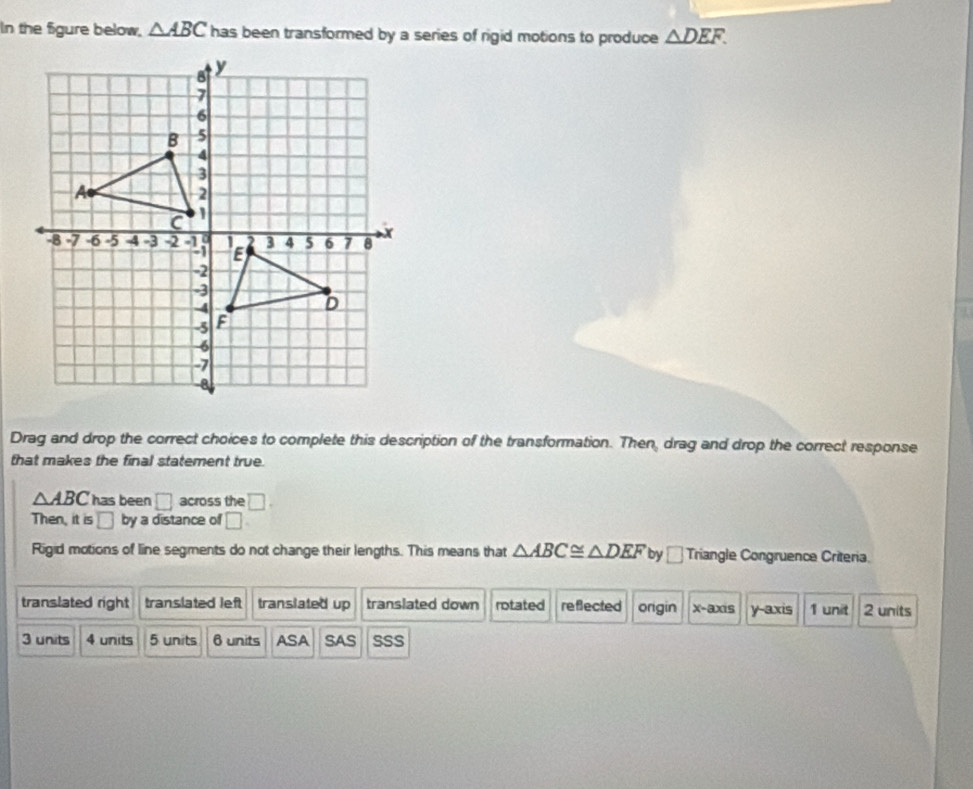 In the figure below, △ ABC has been transformed by a series of rigid motions to produce △ DEF. 
Drag and drop the correct choices to complete this description of the transformation. Then, drag and drop the correct response
that makes the final statement true.
△ ABC has been □ across the □. 
Then, it is □ by a distance of □
Rigid motions of line segments do not change their lengths. This means that △ ABC≌ △ DEF by _ Triangle Congruence Criteria.
translated right translated left translated up translated down rotated reflected origin x-axis y-axis 1 unit 2 units
3 units 4 units 5 units 6 units ASA SAS SSS