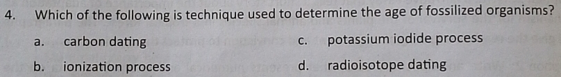 Which of the following is technique used to determine the age of fossilized organisms?
a. carbon dating c. potassium iodide process
b. ionization process d. radioisotope dating