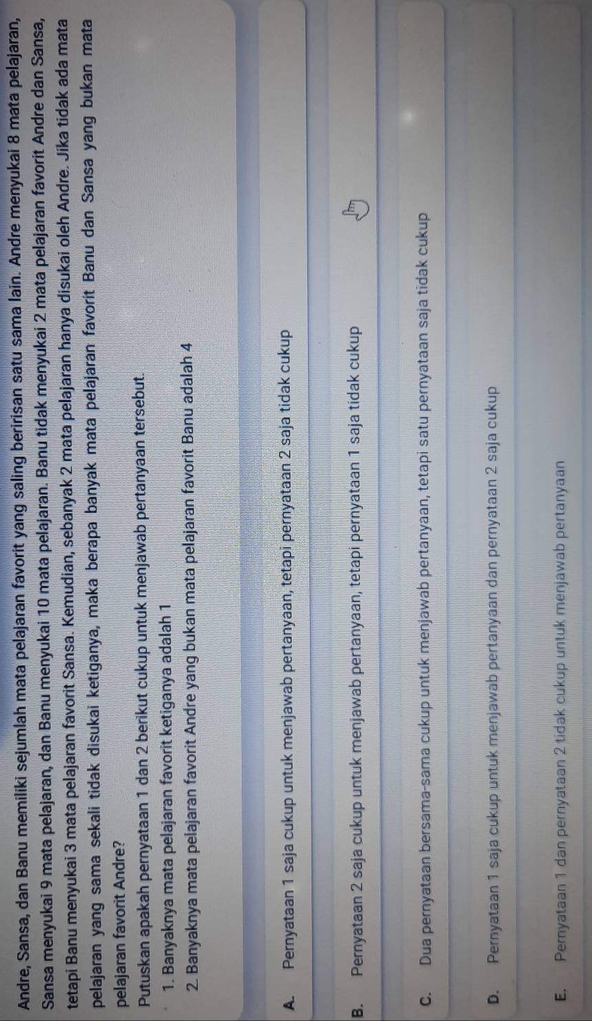 Andre, Sansa, dan Banu memiliki sejumlah mata pelajaran favorit yang saling beririsan satu sama lain. Andre menyukai 8 mata pelajaran,
Sansa menyukai 9 mata pelajaran, dan Banu menyukai 10 mata pelajaran. Banu tidak menyukai 2 mata pelajaran favorit Andre dan Sansa,
tetapi Banu menyukai 3 mata pelajaran favorit Sansa. Kemudian, sebanyak 2 mata pelajaran hanya disukai oleh Andre. Jika tidak ada mata
pelajaran yang sama sekali tidak disukai ketiganya, maka berapa banyak mata pelajaran favorit Banu dan Sansa yang bukan mata
pelajaran favorit Andre?
Putuskan apakah pernyataan 1 dan 2 berikut cukup untuk menjawab pertanyaan tersebut.
1. Banyaknya mata pelajaran favorit ketiganya adalah 1
2. Banyaknya mata pelajaran favorit Andre yang bukan mata pelajaran favorit Banu adalah 4
A. Pernyataan 1 saja cukup untuk menjawab pertanyaan, tetapi pernyataan 2 saja tidak cukup
B. Pernyataan 2 saja cukup untuk menjawab pertanyaan, tetapi pernyataan 1 saja tidak cukup
C. Dua pernyataan bersama-sama cukup untuk menjawab pertanyaan, tetapi satu pernyataan saja tidak cukup
D. Pernyataan 1 saja cukup untuk menjawab pertanyaan dan pernyataan 2 saja cukup
E. Pernyataan 1 dan pernyataan 2 tidak cukup untuk menjawab pertanyaan