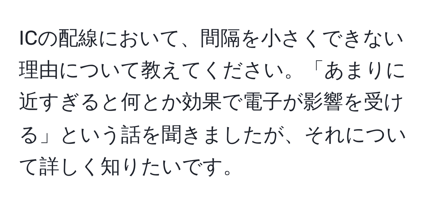 ICの配線において、間隔を小さくできない理由について教えてください。「あまりに近すぎると何とか効果で電子が影響を受ける」という話を聞きましたが、それについて詳しく知りたいです。