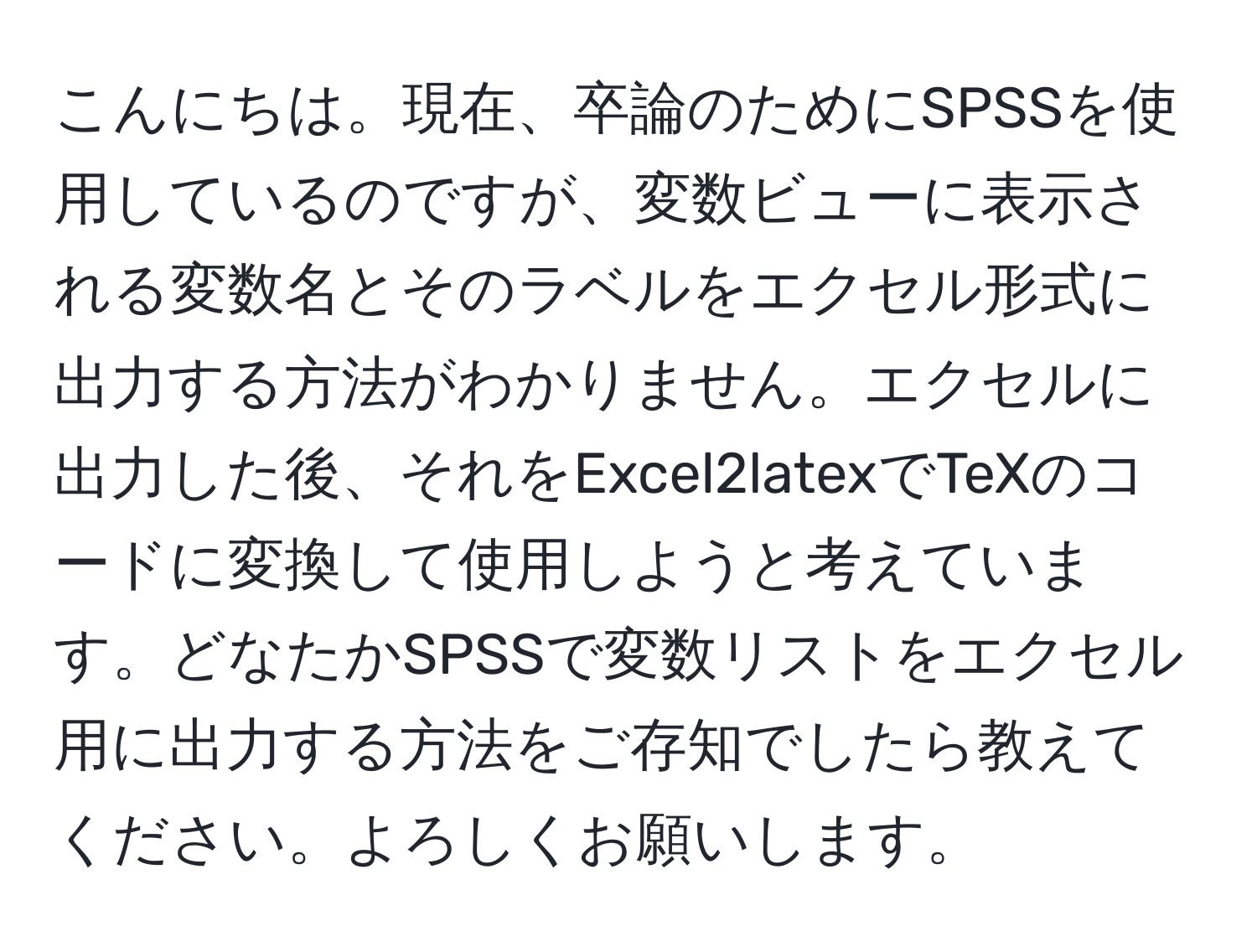 こんにちは。現在、卒論のためにSPSSを使用しているのですが、変数ビューに表示される変数名とそのラベルをエクセル形式に出力する方法がわかりません。エクセルに出力した後、それをExcel2latexでTeXのコードに変換して使用しようと考えています。どなたかSPSSで変数リストをエクセル用に出力する方法をご存知でしたら教えてください。よろしくお願いします。