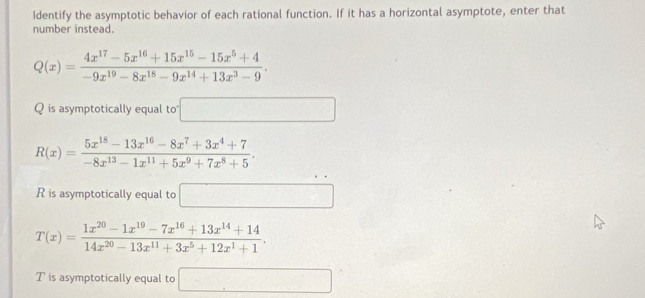 Identify the asymptotic behavior of each rational function. If it has a horizontal asymptote, enter that 
number instead.
Q(x)= (4x^(17)-5x^(16)+15x^(15)-15x^5+4)/-9x^(19)-8x^(18)-9x^(14)+13x^3-9 . 
Q is asymptotically equal to □
R(x)= (5x^(18)-13x^(16)-8x^7+3x^4+7)/-8x^(13)-1x^(11)+5x^9+7x^8+5 . 
R is asymptotically equal to □
T(x)= (1x^(20)-1x^(19)-7x^(16)+13x^(14)+14)/14x^(20)-13x^(11)+3x^5+12x^1+1 . 
T is asymptotically equal to □