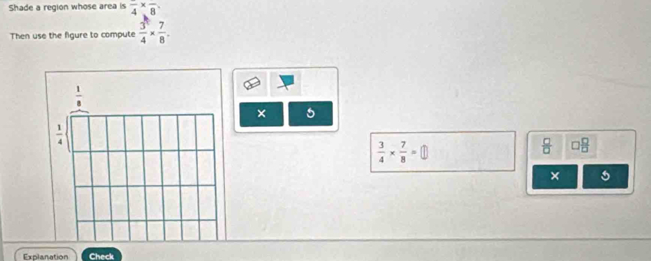 Shade a region whose area is frac 4* frac 8. 
Then use the figure to compute  3/4 *  7/8 .
 1/8 
× 5
 1/4 
 3/4 *  7/8 =□
 □ /□   □  □ /□  
× 5
Explanation Check