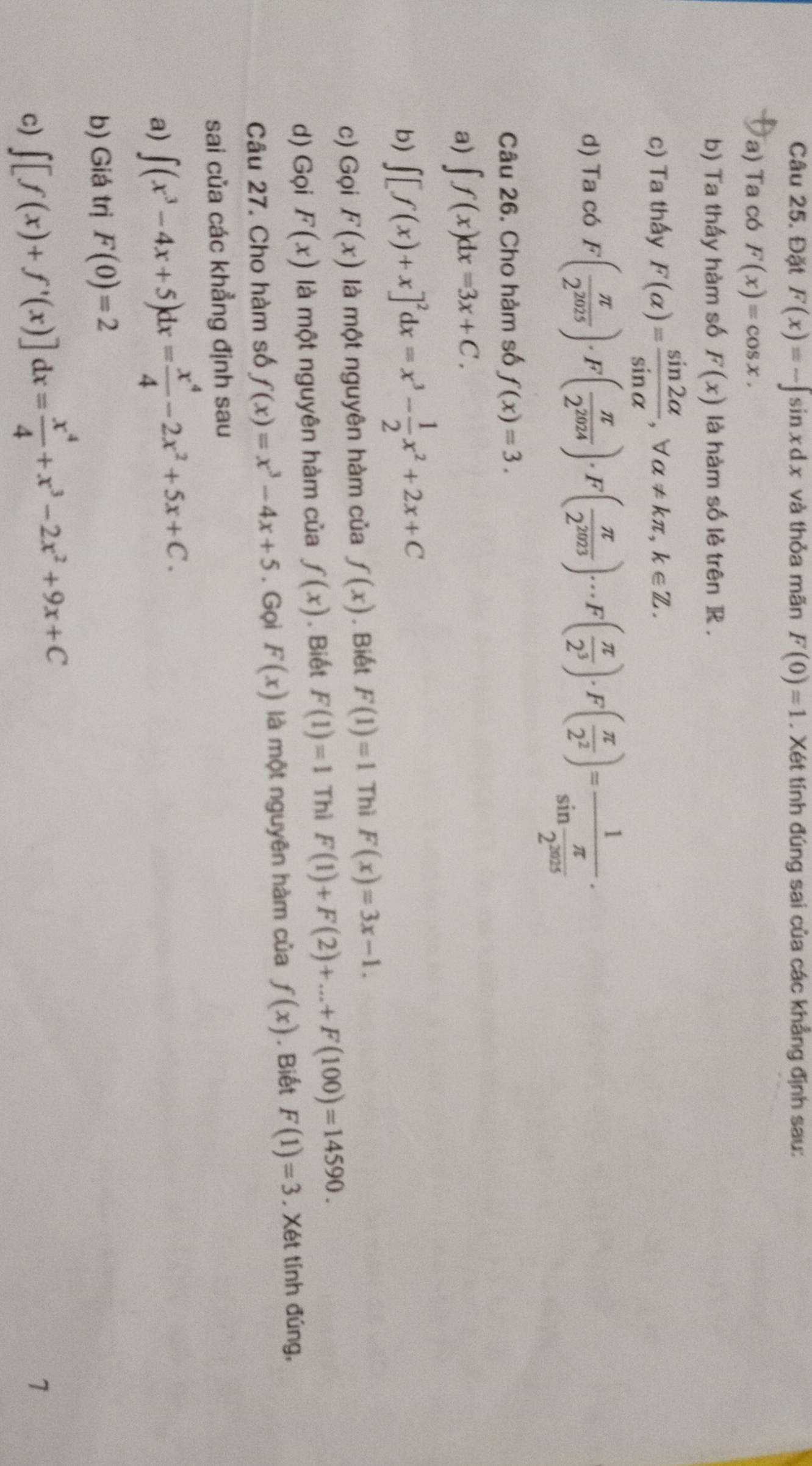 Đặt F(x)=-∈t sin xdx và thỏa mãn F(0)=1. Xét tính đúng sai của các khẳng định sau:
a) Ta có F(x)=cos x.
b) Ta thấy hàm số F(x) là hàm số lẻ trên ]R .
c) Ta thấy F(alpha )= sin 2alpha /sin alpha  ,forall alpha != kπ ,k∈ Z.
d) Ta có F( π /2^(2025) )· F( π /2^(2024) )· F( π /2^(2023) )·s F( π /2^3 )· F( π /2^2 )=frac 1sin  π /2^(2025) ·
Câu 26. Cho hảm số f(x)=3.
a) ∈t f(x)dx=3x+C.
b) ∈t [f(x)+x]^2dx=x^3- 1/2 x^2+2x+C
c) Gọi F(x) là một nguyên hàm của f(x). Biết F(1)=1 Thì F(x)=3x-1.
d) Gọi F(x) là một nguyên hàm của f(x). Biết F(1)=1 Thì F(1)+F(2)+...+F(100)=14590.
Câu 27. Cho hàm số f(x)=x^3-4x+5. Gọi F(x) là một nguyên hàm của f(x) , Biết F(1)=3 , Xét tính đúng,
sai của các khẳng định sau
a) ∈t (x^3-4x+5)dx= x^4/4 -2x^2+5x+C.
b) Giá trị F(0)=2
c) ∈t [f(x)+f'(x)]dx= x^4/4 +x^3-2x^2+9x+C
1