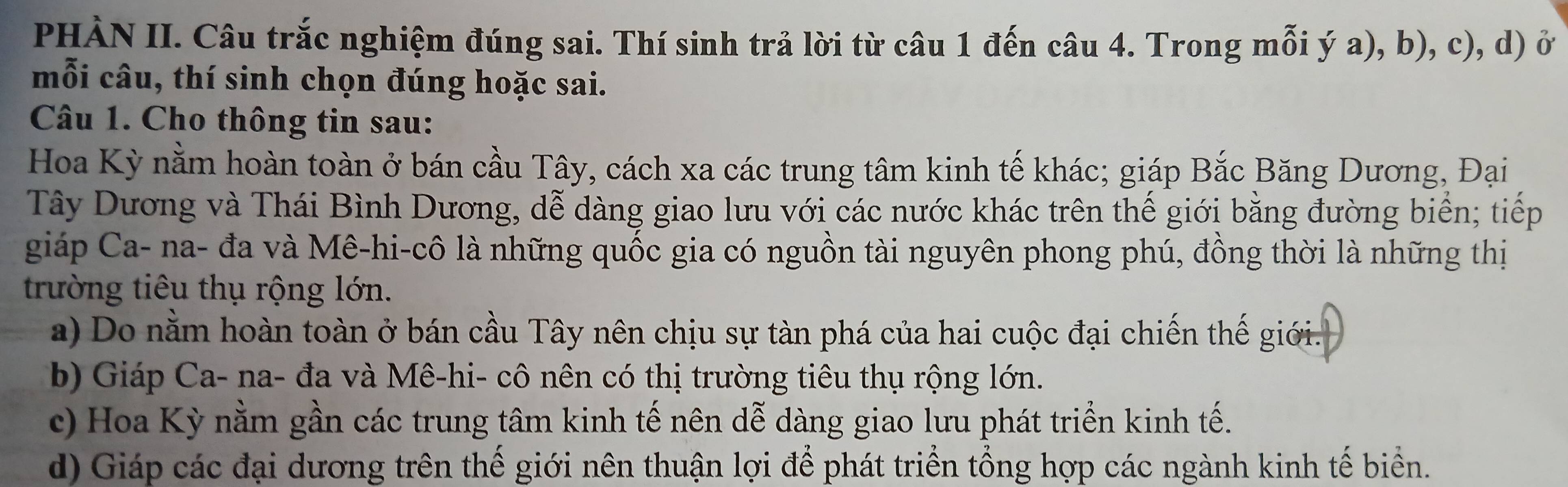 PHÀN II. Câu trắc nghiệm đúng sai. Thí sinh trả lời từ câu 1 đến câu 4. Trong mỗi ý a), b), c), d) ở
mỗi câu, thí sinh chọn đúng hoặc sai.
Câu 1. Cho thông tin sau:
Hoa Kỳ nằm hoàn toàn ở bán cầu Tây, cách xa các trung tâm kinh tế khác; giáp Bắc Băng Dương, Đại
Tây Dương và Thái Bình Dương, dễ dàng giao lưu với các nước khác trên thế giới bằng đường biển; tiếp
giáp Ca- na- đa và Mê-hi-cô là những quốc gia có nguồn tài nguyên phong phú, đồng thời là những thị
trường tiêu thụ rộng lớn.
a) Do nằm hoàn toàn ở bán cầu Tây nên chịu sự tàn phá của hai cuộc đại chiến thế giới.
b) Giáp Ca- na- đa và Mê-hi- cô nên có thị trường tiêu thụ rộng lớn.
c) Hoa Kỳ nằm gần các trung tâm kinh tế nên dễ dàng giao lưu phát triển kinh tế.
d) Giáp các đại dương trên thế giới nên thuận lợi để phát triển tổng hợp các ngành kinh tế biển.