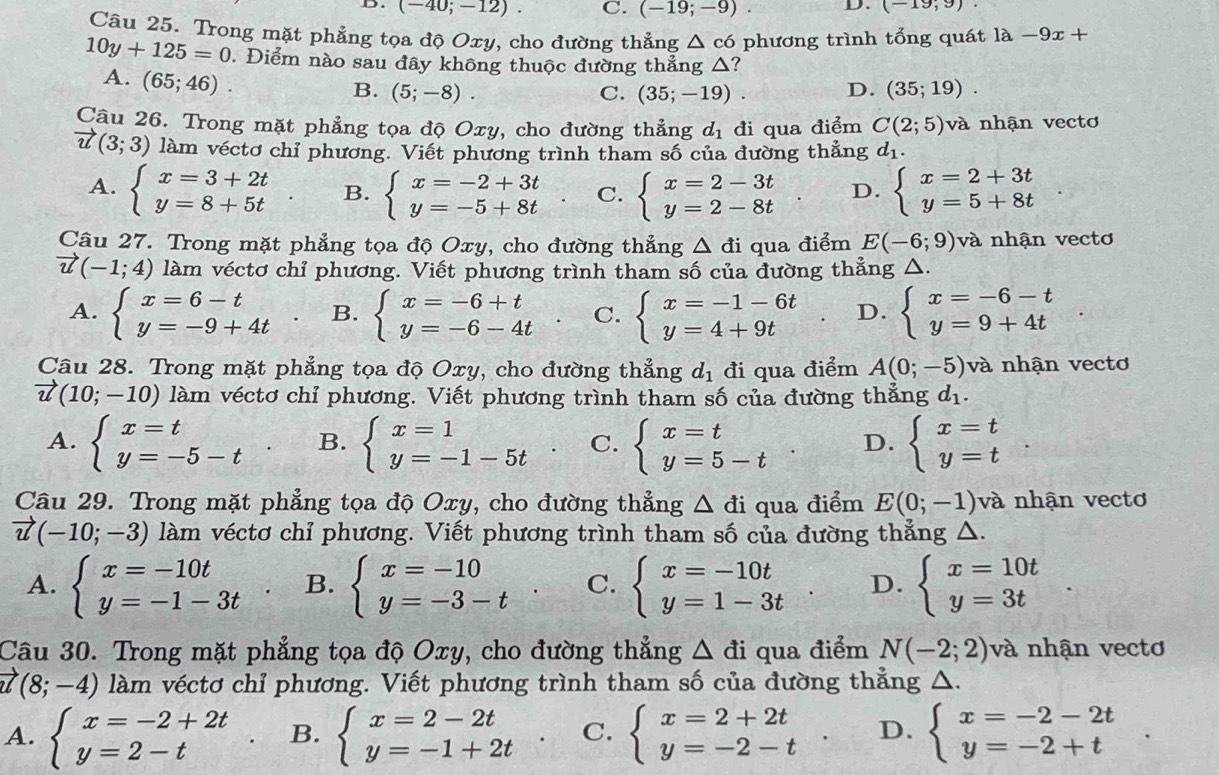 (-40;-12). C. (-19;-9). D. (-19;9).
Câu 25. Trong mặt phẳng tọa độ Oxy, cho đường thẳng △ c6 phương trình tổng quát 1a-9x+
10y+125=0. Điểm nào sau đây không thuộc đường thẳng △?
A. (65;46)
B. (5;-8). C. (35;-19). D. (35;19).
Câu 26. Trong mặt phẳng tọa độ Oxy, cho đường thẳng d_1 đi qua điểm C(2;5) và nhận vectơ
vector u(3;3) làm véctơ chỉ phương. Viết phương trình tham số của đường thẳng d_1.
A. beginarrayl x=3+2t y=8+5tendarray. B. beginarrayl x=-2+3t y=-5+8tendarray. C. beginarrayl x=2-3t y=2-8tendarray. D. beginarrayl x=2+3t y=5+8tendarray.
Câu 27. Trong mặt phẳng tọa độ Oxy, cho đường thẳng △ di qua điểm E(-6;9) và nhận vectơ
vector u(-1;4) làm véctơ chỉ phương. Viết phương trình tham số của đường thẳng △.
A. beginarrayl x=6-t y=-9+4tendarray. B. beginarrayl x=-6+t y=-6-4tendarray. C. beginarrayl x=-1-6t y=4+9tendarray. D. beginarrayl x=-6-t y=9+4tendarray.
Câu 28. Trong mặt phẳng tọa độ Oxy, cho đường thẳng d_1 đi qua điểm A(0;-5) và nhận vectơ
vector u(10;-10) làm véctơ chỉ phương. Viết phương trình tham số của đường thẳng d_1.
A. beginarrayl x=t y=-5-tendarray. B. beginarrayl x=1 y=-1-5tendarray. C. beginarrayl x=t y=5-tendarray. D. beginarrayl x=t y=tendarray.
Câu 29. Trong mặt phẳng tọa độ Oxy, cho đường thẳng △ di qua điểm E(0;-1) và nhận vectơ
vector u(-10;-3) làm véctơ chỉ phương. Viết phương trình tham số của đường thẳng △ .
A. beginarrayl x=-10t y=-1-3tendarray. B. beginarrayl x=-10 y=-3-tendarray. C. beginarrayl x=-10t y=1-3tendarray. D. beginarrayl x=10t y=3tendarray.
Câu 30. Trong mặt phẳng tọa độ Oxy, cho đường thẳng △ di qua điểm N(-2;2) và nhận vectơ
vector u(8;-4) làm véctơ chỉ phương. Viết phương trình tham số của đường thẳng △.
A. beginarrayl x=-2+2t y=2-tendarray. B. beginarrayl x=2-2t y=-1+2tendarray. C. beginarrayl x=2+2t y=-2-tendarray. . D. beginarrayl x=-2-2t y=-2+tendarray.