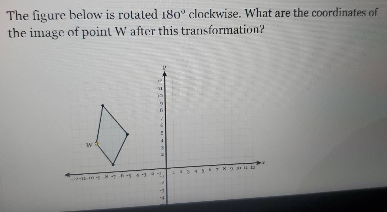 The figure below is rotated 180° clockwise. What are the coordinates of 
the image of point W after this transformation?
y
12
11
10
9
8
7
6
5
4
W
3
2
1
-12 -11 -10 -9 -8 -7 -6 -5 -4 -3 -2 1 2 3 4 5 6 7 8 9 10 11 12
-2
-3
-4