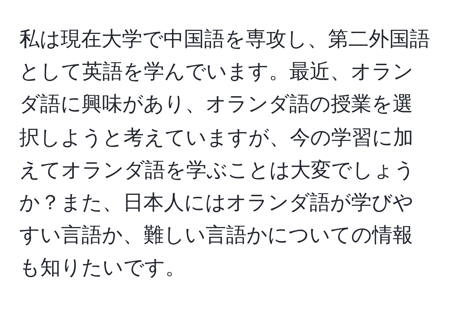 私は現在大学で中国語を専攻し、第二外国語として英語を学んでいます。最近、オランダ語に興味があり、オランダ語の授業を選択しようと考えていますが、今の学習に加えてオランダ語を学ぶことは大変でしょうか？また、日本人にはオランダ語が学びやすい言語か、難しい言語かについての情報も知りたいです。