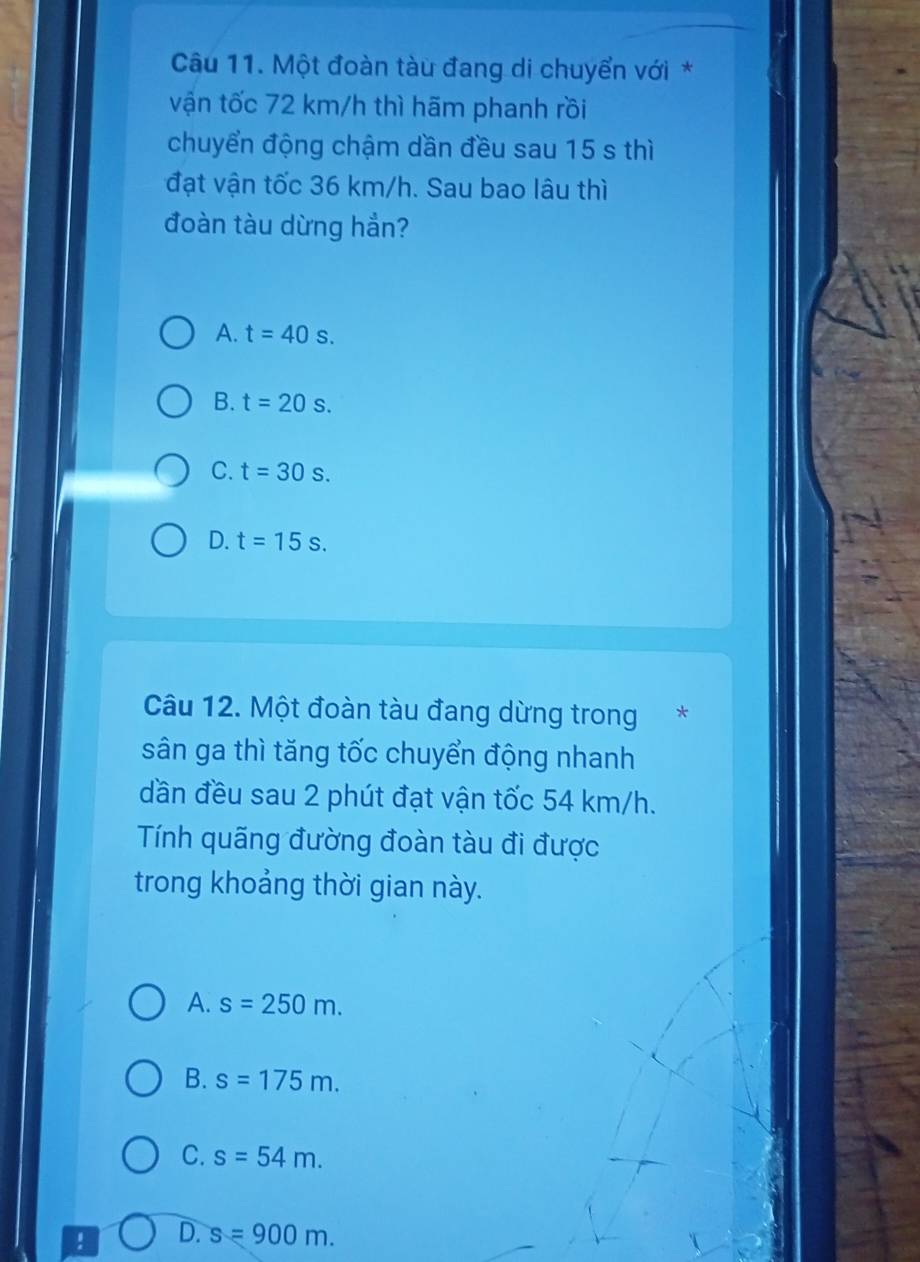 Một đoàn tàu đang di chuyển với *
vận tốc 72 km/h thì hãm phanh rồi
chuyển động chậm dần đều sau 15 s thì
đạt vận tốc 36 km/h. Sau bao lâu thì
đoàn tàu dừng hắn?
A. t=40s.
B. t=20s.
C. t=30s.
D. t=15s. 
Câu 12. Một đoàn tàu đang dừng trong*
sân ga thì tăng tốc chuyển động nhanh
dần đều sau 2 phút đạt vận tốc 54 km/h.
Tính quãng đường đoàn tàu đi được
trong khoảng thời gian này.
A. s=250m.
B. s=175m.
C. s=54m. 
! D. s=900m.