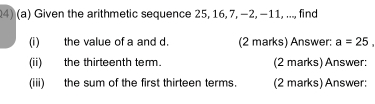 Given the arithmetic sequence 25, 16, 7, −2, −11, ..., find 
(i) the value of a and d. (2 marks) Answer: a=25, 
(ii) the thirteenth term. (2 marks) Answer: 
(iii) the sum of the first thirteen terms. (2 marks) Answer: