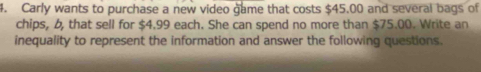 Carly wants to purchase a new video game that costs $45.00 and several bags of 
chips, b, that sell for $4.99 each. She can spend no more than $75.00. Write an 
inequality to represent the information and answer the following questions.