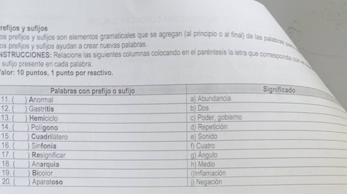 refijos y sufijos 
os prefijos y sufijos son elementos gramaticales que se agregan (al principio o al final) de las palabras parr 
os prefijos y sufijos ayudan a crear nuevas palabras. 
NSTRUCCIONES: Relacione las siguientes columnas colocando en el paréntesis la letra que corresponda con e 
sufijo presente en cada palabra. 
alor: 10 puntos, 1 punto por reactivo. 
11
12
1
14
15
1 
1 
1 
1 
2