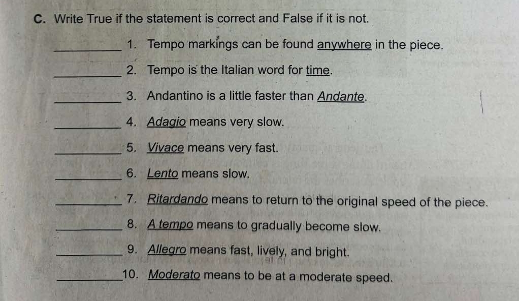 Write True if the statement is correct and False if it is not. 
_1. Tempo markings can be found anywhere in the piece. 
_2. Tempo is' the Italian word for time. 
_3. Andantino is a little faster than Andante. 
_4. Adagio means very slow. 
_5. Vivace means very fast. 
_6. Lento means slow. 
_7. Ritardando means to return to the original speed of the piece. 
_8. A tempo means to gradually become slow. 
_9. Allegro means fast, lively, and bright. 
_10. Moderato means to be at a moderate speed.