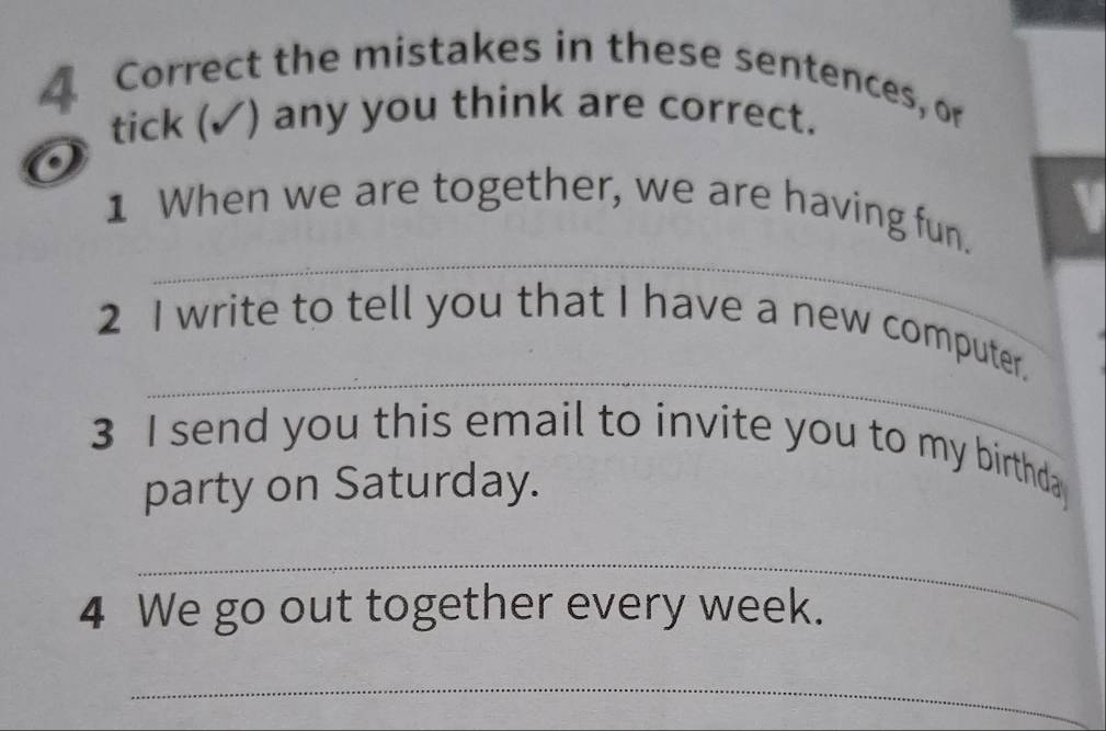 the mistakes in these sentences, or 
tick (✓) any you think are correct. 
_ 
1 When we are together, we are having fun. a 
_ 
2 I write to tell you that I have a new computer. 
3 I send you this email to invite you to my birthda 
party on Saturday. 
_ 
4 We go out together every week. 
_