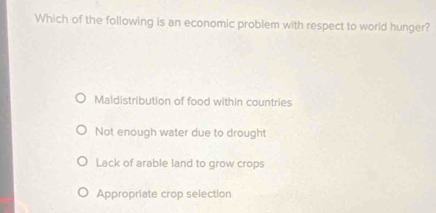 Which of the following is an economic problem with respect to world hunger?
Maldistribution of food within countries
Not enough water due to drought
Lack of arable land to grow crops
Appropriate crop selection