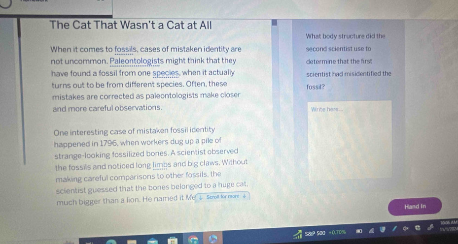 The Cat That Wasn't a Cat at All 
What body structure did the 
When it comes to fossils, cases of mistaken identity are second scientist use to 
not uncommon. Paleontologists might think that they determine that the first 
have found a fossil from one species, when it actually scientist had misidentified the 
turns out to be from different species. Often, these fossil? 
mistakes are corrected as paleontologists make closer 
and more careful observations. Write here... 
One interesting case of mistaken fossil identity 
happened in 1796, when workers dug up a pile of 
strange-looking fossilized bones. A scientist observed 
the fossils and noticed long limbs and big claws. Without 
making careful comparisons to other fossils, the 
scientist guessed that the bones belonged to a huge cat, 
much bigger than a lion. He named it Me ↓ Scroll for more ↓ 
Hand In 
10106 AM 
S&P 500 11/1/202