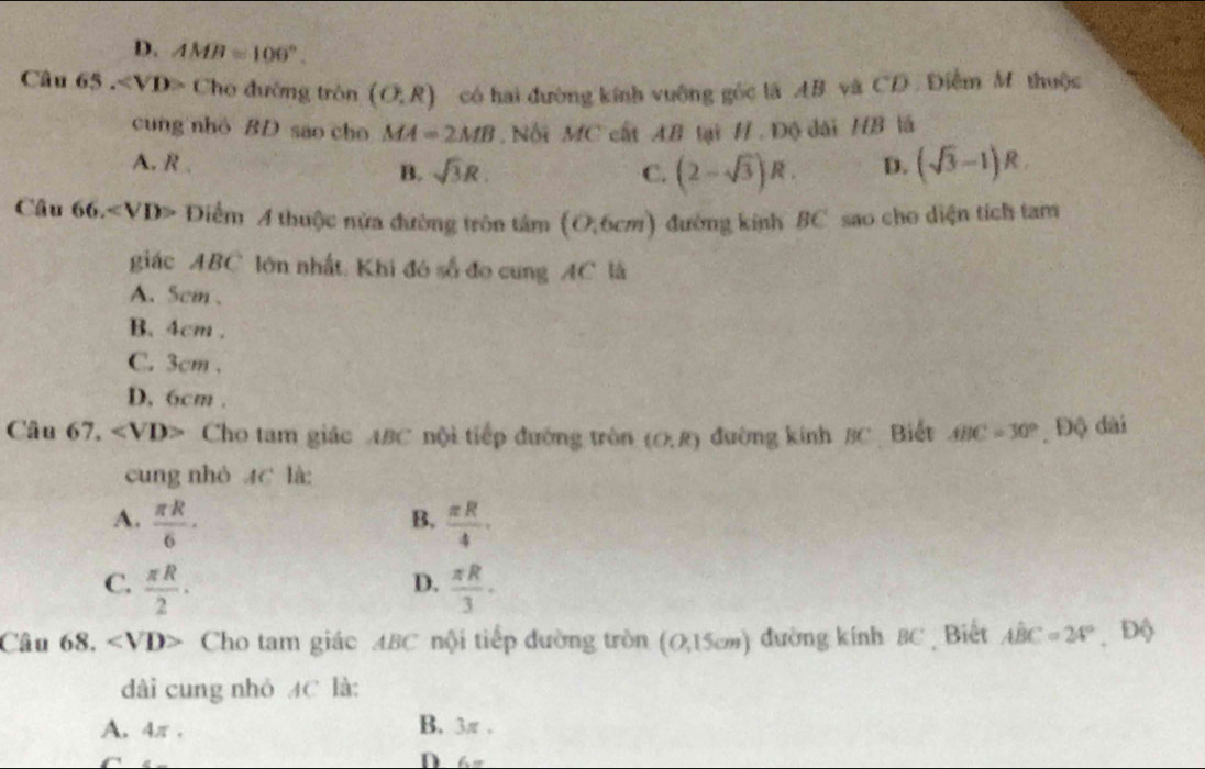 D. AMB=100°. 
Câu 65 . VD> Cho đường tròn (O,R) có hai đường kính vuỡng gốc là AB và CD. Điễm M thuộc
cung nhỏ BD sao cho MA=2MB. Nối MC cất AB tại H.Độ dài HB là
A. R . sqrt(3)R. D. (sqrt(3)-1)R
B.
C. (2-sqrt(3))R. 
Câu 66. Diểm A thuộc nửa đường trôn tâm (0,6cm) đường kính BC sao cho diện tích tam
giác ABC lớn nhất. Khi đó số đo cung AC là
A. 5cm 、
B. 4cm.
C. 3cm.
D. 6cm.
Câu 67. ∠ VD> Cho tam giác ABC nội tiếp đường tròn (O,R) đường kinh 3C Biết ABC=30° Độ dài
cung nhỏ AC là
A.  π R/6 ·  π R/4 . 
B.
C.  π R/2 ·  π R/3 ·
D.
Câu 68, · ∠ VD> Cho tam giác ABC nội tiếp đường tròn (0,15cm) đường kính 8C Biết Ahat BC=24° Độ
dài cung nhỏ AC là:
A. 4π. B. 3π.
D. 6=