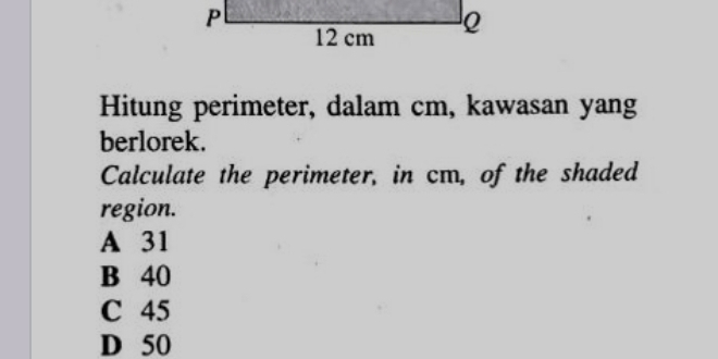 Hitung perimeter, dalam cm, kawasan yang
berlorek.
Calculate the perimeter, in cm, of the shaded
region.
A 31
B 40
C 45
D 50