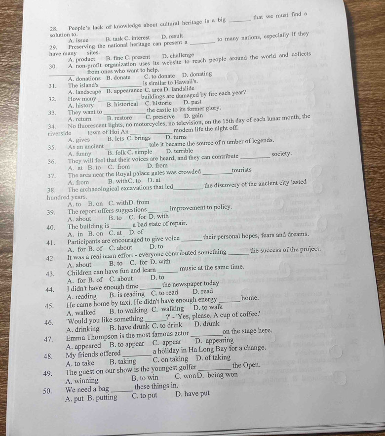 People's lack of knowledge about cultural heritage is a big _that we must find a
solution to.
A. issue B. task C. interest D. result
29. Preserving the national heritage can present a _to many nations, especially if they
have many sites.
A. product a B. fine C. present D. challenge
30. A non-profit organization uses its website to reach people around the world and collects
from ones who want to help.
_A. donations B. donate C. to donate D. donating
31. The island's _is similar to Hawaii's.
A. landscape B. appearance C. area D. landslide
32. How many _buildings are damaged by fire each year?
A. history B. historical C. historic D. past
33. They want to _the castle to its former glory.
A. return B. restore C. preserve D. gain
34. No fluorescent lights, no motorcycles, no television, on the 15th day of each lunar month, the
riverside town of Hoi An _modem life the night off.
A. gives B. lets C. brings D. turns
35. As an ancient _tale it became the source of n umber of legends.
A. funny B. folk C. simple D. terrible
36. They will feel that their voices are heard, and they can contribute _society.
A. at B. to C. from D. from
37. The area near the Royal palace gates was crowded _tourists
A. from B. withC. to D. at
38. The archaeological excavations that led _the discovery of the ancient city lasted
hundred years.
A. to B. on C. withD. from
39. The report offers suggestions _improvement to policy.
A. about B. to C. for D. with
40. The building is _a bad state of repair.
A. in B. on C. at D. of
41. Participants are encouraged to give voice _their personal hopes, fears and dreams.
A. for B. of C. about D. to
42. It was a real team effort - everyone contributed something _the success of the project.
A. about B. to C. for D. with
43. Children can have fun and learn _music at the same time.
A. for B. of C. about D. to
44. I didn't have enough time _the newspaper today
A. reading B. is reading C. to read D. read
45. He came home by taxi. He didn't have enough energy _home.
A. walked B. to walking C. walking D. to walk
46. 'Would you like something _?' - 'Yes, please. A cup of coffee.'
A. drinking B. have drunk C. to drink D. drunk
47. Emma Thompson is the most famous actor _on the stage here.
A. appeared B. to appear C. appear D. appearing
48. My friends offered _a hóliday in Ha Long Bay for a change.
A. to take B. taking C. on taking D. of taking
49. The guest on our show is the youngest golfer _the Open.
A. winning B. to win C. wonD. being won
50.    We need a bag _these things in.
A. put B. putting C. to put D. have put