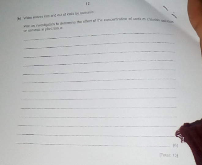 12 
(b) Water moves inta and out of celis by osmosis. 
Plan an investigation to determine the effect of the concentration of sodium chloride solution 
_ 
on asmosis in plant tissue. 
_ 
_ 
_ 
_ 
_ 
_ 
_ 
_ 
_ 
_ 
_ 
_ 
[6] 
[Total: 13]